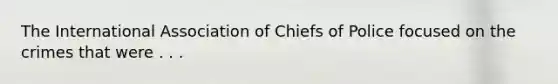 The International Association of Chiefs of Police focused on the crimes that were . . .