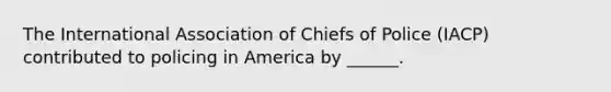 The International Association of Chiefs of Police (IACP) contributed to policing in America by ______.