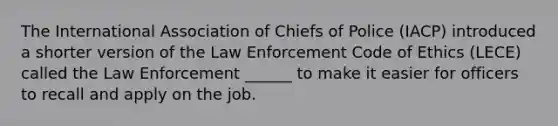 The International Association of Chiefs of Police (IACP) introduced a shorter version of the Law Enforcement Code of Ethics (LECE) called the Law Enforcement ______ to make it easier for officers to recall and apply on the job.