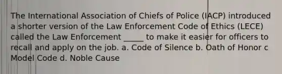 The International Association of Chiefs of Police (IACP) introduced a shorter version of the Law Enforcement Code of Ethics (LECE) called the Law Enforcement _____ to make it easier for officers to recall and apply on the job. a. Code of Silence b. Oath of Honor c Model Code d. Noble Cause