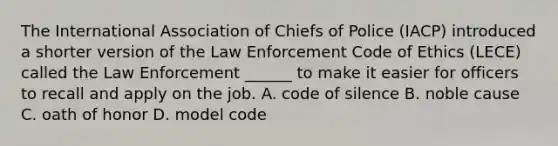 The International Association of Chiefs of Police (IACP) introduced a shorter version of the Law Enforcement Code of Ethics (LECE) called the Law Enforcement ______ to make it easier for officers to recall and apply on the job. A. code of silence B. noble cause C. oath of honor D. model code