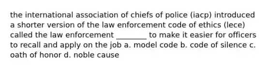 the international association of chiefs of police (iacp) introduced a shorter version of the law enforcement code of ethics (lece) called the law enforcement ________ to make it easier for officers to recall and apply on the job a. model code b. code of silence c. oath of honor d. noble cause