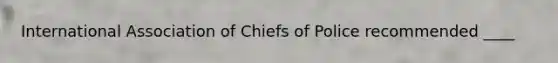 International Association of Chiefs of Police recommended ____