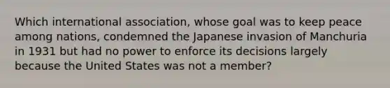 Which international association, whose goal was to keep peace among nations, condemned the Japanese invasion of Manchuria in 1931 but had no power to enforce its decisions largely because the United States was not a member?