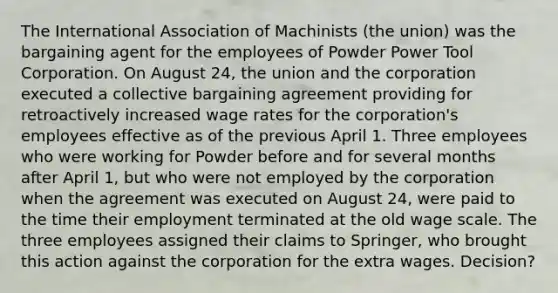 The International Association of Machinists (the union) was the bargaining agent for the employees of Powder Power Tool Corporation. On August 24, the union and the corporation executed a collective bargaining agreement providing for retroactively increased wage rates for the corporation's employees effective as of the previous April 1. Three employees who were working for Powder before and for several months after April 1, but who were not employed by the corporation when the agreement was executed on August 24, were paid to the time their employment terminated at the old wage scale. The three employees assigned their claims to Springer, who brought this action against the corporation for the extra wages. Decision?