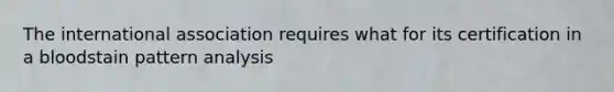 The international association requires what for its certification in a bloodstain pattern analysis