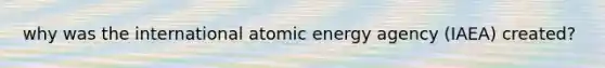 why was the international atomic energy agency (IAEA) created?