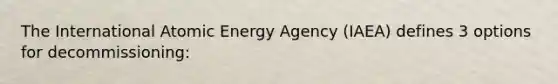 The International Atomic Energy Agency (IAEA) defines 3 options for decommissioning: