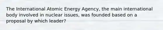 The International Atomic Energy Agency, the main international body involved in nuclear issues, was founded based on a proposal by which leader?