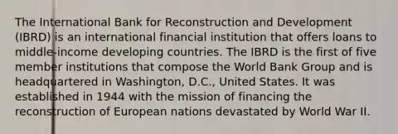 The International Bank for Reconstruction and Development (IBRD) is an international financial institution that offers loans to middle-income developing countries. The IBRD is the first of five member institutions that compose the World Bank Group and is headquartered in Washington, D.C., United States. It was established in 1944 with the mission of financing the reconstruction of European nations devastated by World War II.