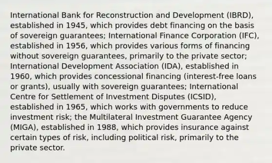 International Bank for Reconstruction and Development (IBRD), established in 1945, which provides debt financing on the basis of sovereign guarantees; International Finance Corporation (IFC), established in 1956, which provides various forms of financing without sovereign guarantees, primarily to the private sector; International Development Association (IDA), established in 1960, which provides concessional financing (interest-free loans or grants), usually with sovereign guarantees; International Centre for Settlement of Investment Disputes (ICSID), established in 1965, which works with governments to reduce investment risk; the Multilateral Investment Guarantee Agency (MIGA), established in 1988, which provides insurance against certain types of risk, including political risk, primarily to the private sector.