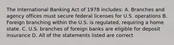 The International Banking Act of 1978 includes: A. Branches and agency offices must secure federal licenses for U.S. operations B. Foreign branching within the U.S. is regulated, requiring a home state. C. U.S. branches of foreign banks are eligible for deposit insurance D. All of the statements listed are correct