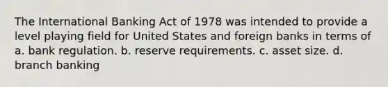 The International Banking Act of 1978 was intended to provide a level playing field for United States and foreign banks in terms of a. bank regulation. b. reserve requirements. c. asset size. d. branch banking