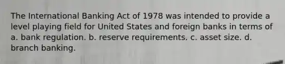 The International Banking Act of 1978 was intended to provide a level playing field for United States and foreign banks in terms of a. bank regulation. b. reserve requirements. c. asset size. d. branch banking.