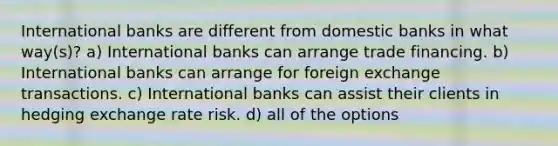 International banks are different from domestic banks in what way(s)? a) International banks can arrange trade financing. b) International banks can arrange for foreign exchange transactions. c) International banks can assist their clients in hedging exchange rate risk. d) all of the options