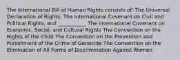 The International Bill of Human Rights consists of: The Universal Declaration of Rights, The International Covenant on Civil and Political Rights, and ___________ The International Covenant on Economic, Social, and Cultural Rights The Convention on the Rights of the Child The Convention on the Prevention and Punishment of the Crime of Genocide The Convention on the Elimination of All Forms of Discrimination Against Women