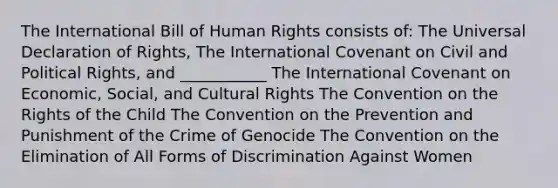 The International Bill of Human Rights consists of: The Universal Declaration of Rights, The International Covenant on Civil and Political Rights, and ___________ The International Covenant on Economic, Social, and Cultural Rights The Convention on the Rights of the Child The Convention on the Prevention and Punishment of the Crime of Genocide The Convention on the Elimination of All Forms of Discrimination Against Women