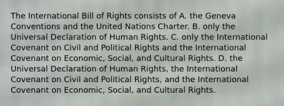 The International Bill of Rights consists of A. the Geneva Conventions and the United Nations Charter. B. only the Universal Declaration of Human Rights. C. only the International Covenant on Civil and Political Rights and the International Covenant on Economic, Social, and Cultural Rights. D. the Universal Declaration of Human Rights, the International Covenant on Civil and Political Rights, and the International Covenant on Economic, Social, and Cultural Rights.