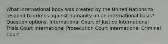 What international body was created by the United Nations to respond to crimes against humanity on an international basis? Question options: International Court of Justice International Trials Court International Prosecution Court International Criminal Court