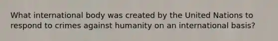 What international body was created by the United Nations to respond to crimes against humanity on an international basis?