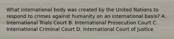 What international body was created by the United Nations to respond to crimes against humanity on an international basis? A. International Trials Court B. International Prosecution Court C. International Criminal Court D. International Court of Justice