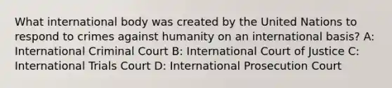 What international body was created by the United Nations to respond to crimes against humanity on an international basis? A: International Criminal Court B: International Court of Justice C: International Trials Court D: International Prosecution Court