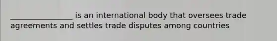 ________________ is an international body that oversees trade agreements and settles trade disputes among countries