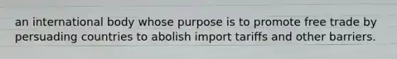 an international body whose purpose is to promote free trade by persuading countries to abolish import tariffs and other barriers.