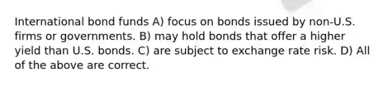 International bond funds A) focus on bonds issued by non-U.S. firms or governments. B) may hold bonds that offer a higher yield than U.S. bonds. C) are subject to exchange rate risk. D) All of the above are correct.