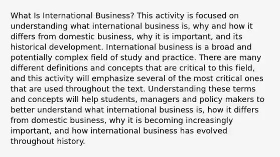 What Is International Business? This activity is focused on understanding what international business is, why and how it differs from domestic business, why it is important, and its historical development. International business is a broad and potentially complex field of study and practice. There are many different definitions and concepts that are critical to this field, and this activity will emphasize several of the most critical ones that are used throughout the text. Understanding these terms and concepts will help students, managers and policy makers to better understand what international business is, how it differs from domestic business, why it is becoming increasingly important, and how international business has evolved throughout history.