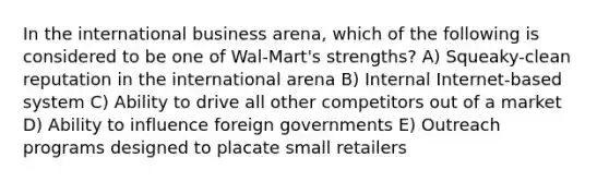 In the international business arena, which of the following is considered to be one of Wal-Mart's strengths? A) Squeaky-clean reputation in the international arena B) Internal Internet-based system C) Ability to drive all other competitors out of a market D) Ability to influence foreign governments E) Outreach programs designed to placate small retailers