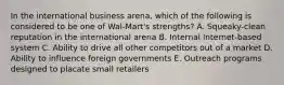 In the international business arena, which of the following is considered to be one of Wal-Mart's strengths? A. Squeaky-clean reputation in the international arena B. Internal Internet-based system C. Ability to drive all other competitors out of a market D. Ability to influence foreign governments E. Outreach programs designed to placate small retailers