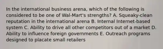 In the international business arena, which of the following is considered to be one of Wal-Mart's strengths? A. Squeaky-clean reputation in the international arena B. Internal Internet-based system C. Ability to drive all other competitors out of a market D. Ability to influence foreign governments E. Outreach programs designed to placate small retailers