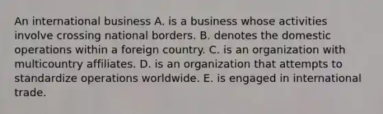 An international business A. is a business whose activities involve crossing national borders. B. denotes the domestic operations within a foreign country. C. is an organization with multicountry affiliates. D. is an organization that attempts to standardize operations worldwide. E. is engaged in international trade.