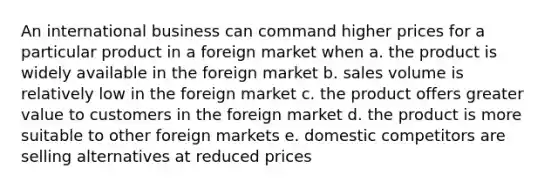 An international business can command higher prices for a particular product in a foreign market when a. the product is widely available in the foreign market b. sales volume is relatively low in the foreign market c. the product offers greater value to customers in the foreign market d. the product is more suitable to other foreign markets e. domestic competitors are selling alternatives at reduced prices