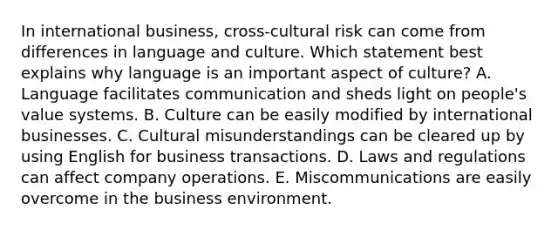 In international​ business, cross-cultural risk can come from differences in language and culture. Which statement best explains why language is an important aspect of​ culture? A. Language facilitates communication and sheds light on​ people's value systems. B. Culture can be easily modified by international businesses. C. Cultural misunderstandings can be cleared up by using English for business transactions. D. Laws and regulations can affect company operations. E. Miscommunications are easily overcome in the business environment.