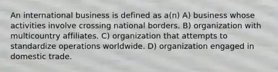 An international business is defined as a(n) A) business whose activities involve crossing national borders. B) organization with multicountry affiliates. C) organization that attempts to standardize operations worldwide. D) organization engaged in domestic trade.