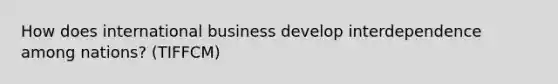 How does international business develop interdependence among nations? (TIFFCM)