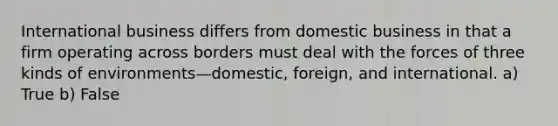 International business differs from domestic business in that a firm operating across borders must deal with the forces of three kinds of environments—domestic, foreign, and international. a) True b) False