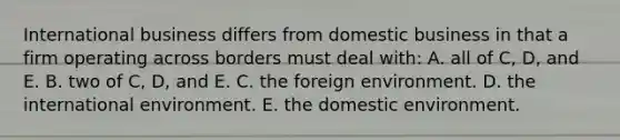 International business differs from domestic business in that a firm operating across borders must deal with: A. all of C, D, and E. B. two of C, D, and E. C. the foreign environment. D. the international environment. E. the domestic environment.