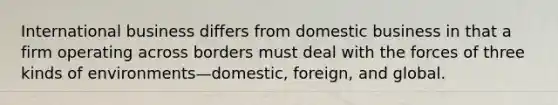 International business differs from domestic business in that a firm operating across borders must deal with the forces of three kinds of environments—domestic, foreign, and global.