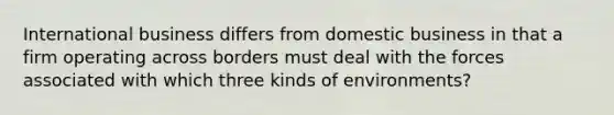 International business differs from domestic business in that a firm operating across borders must deal with the forces associated with which three kinds of environments?