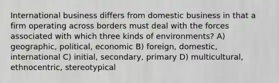 International business differs from domestic business in that a firm operating across borders must deal with the forces associated with which three kinds of environments? A) geographic, political, economic B) foreign, domestic, international C) initial, secondary, primary D) multicultural, ethnocentric, stereotypical