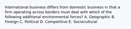 International business differs from domestic business in that a firm operating across borders must deal with which of the following additional environmental forces? A. Geographic B. Foreign C. Political D. Competitive E. Sociocultural