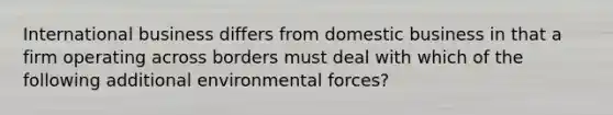 International business differs from domestic business in that a firm operating across borders must deal with which of the following additional environmental forces?