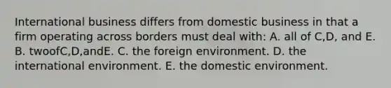 International business differs from domestic business in that a firm operating across borders must deal with: A. all of C,D, and E. B. twoofC,D,andE. C. the foreign environment. D. the international environment. E. the domestic environment.