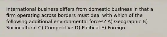 International business differs from domestic business in that a firm operating across borders must deal with which of the following additional environmental forces? A) Geographic B) Sociocultural C) Competitive D) Political E) Foreign