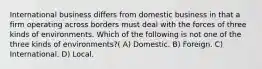 International business differs from domestic business in that a firm operating across borders must deal with the forces of three kinds of environments. Which of the following is not one of the three kinds of environments?( A) Domestic. B) Foreign. C) International. D) Local.