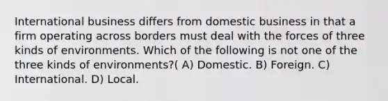 International business differs from domestic business in that a firm operating across borders must deal with the forces of three kinds of environments. Which of the following is not one of the three kinds of environments?( A) Domestic. B) Foreign. C) International. D) Local.