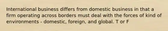 International business differs from domestic business in that a firm operating across borders must deal with the forces of kind of environments - domestic, foreign, and global. T or F